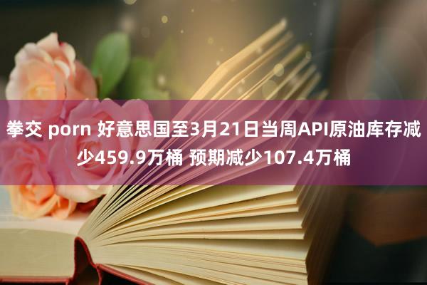 拳交 porn 好意思国至3月21日当周API原油库存减少459.9万桶 预期减少107.4万桶