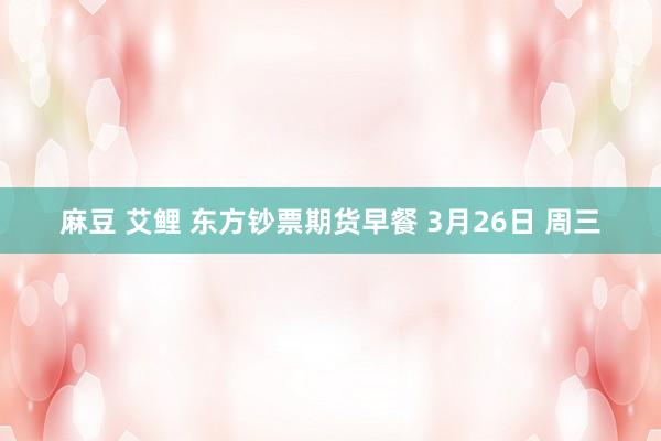 麻豆 艾鲤 东方钞票期货早餐 3月26日 周三
