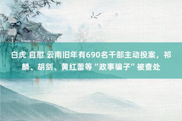 白虎 自慰 云南旧年有690名干部主动投案,祁麟、胡剑、黄红蕾等“政事骗子”被查处