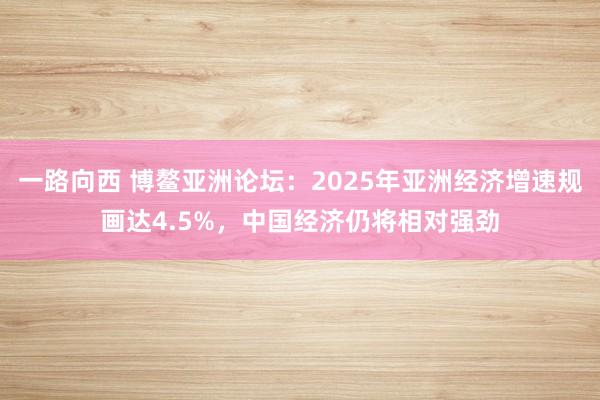 一路向西 博鳌亚洲论坛:2025年亚洲经济增速规画达4.5%,中国经济仍将相对强劲