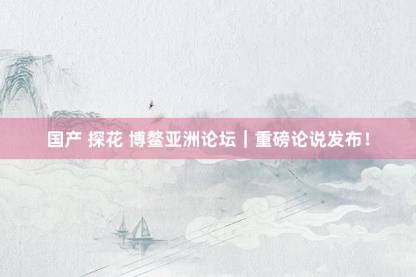 国产 探花 博鳌亚洲论坛｜重磅论说发布！