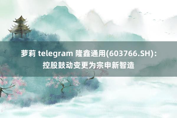 萝莉 telegram 隆鑫通用(603766.SH):控股鼓动变更为宗申新智造