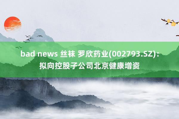 bad news 丝袜 罗欣药业(002793.SZ):拟向控股子公司北京健康增资