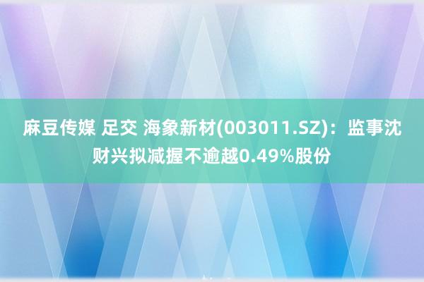 麻豆传媒 足交 海象新材(003011.SZ)：监事沈财兴拟减握不逾越0.49%股份
