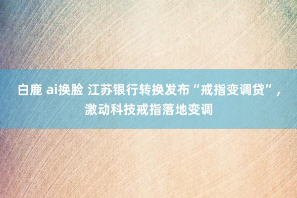 白鹿 ai换脸 江苏银行转换发布“戒指变调贷”，激动科技戒指落地变调