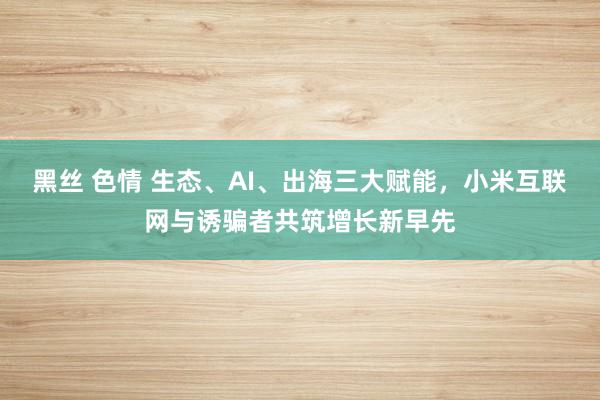 黑丝 色情 生态、AI、出海三大赋能，小米互联网与诱骗者共筑增长新早先