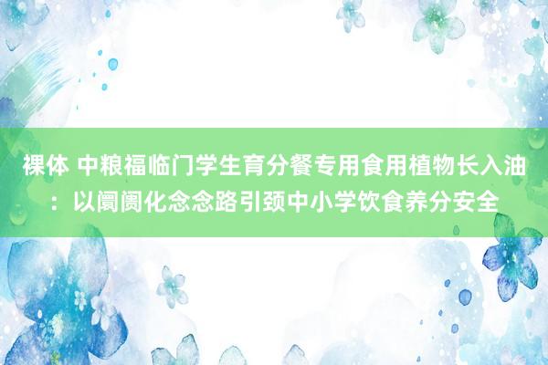 裸体 中粮福临门学生育分餐专用食用植物长入油：以阛阓化念念路引颈中小学饮食养分安全