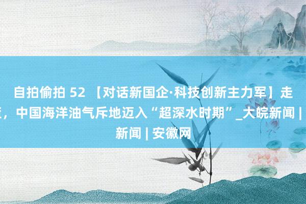 自拍偷拍 52 【对话新国企·科技创新主力军】走向深蓝,中国海洋油气斥地迈入“超深水时期”_大皖新闻 | 安徽网