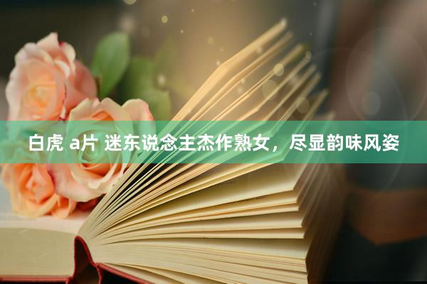 白虎 a片 迷东说念主杰作熟女,尽显韵味风姿