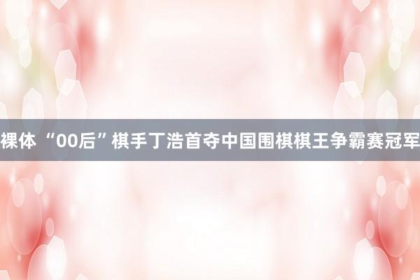 裸体 “00后”棋手丁浩首夺中国围棋棋王争霸赛冠军