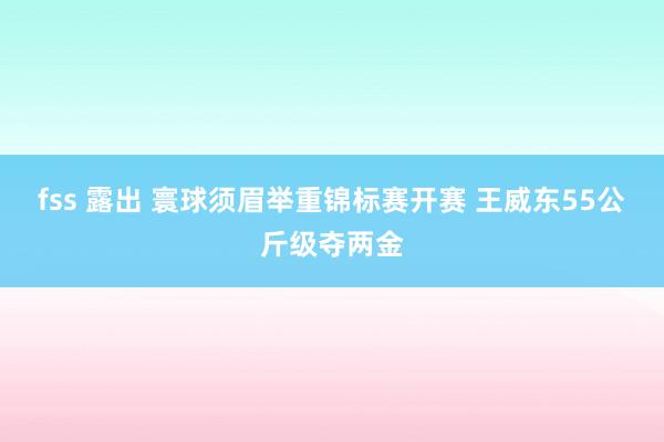 fss 露出 寰球须眉举重锦标赛开赛 王威东55公斤级夺两金