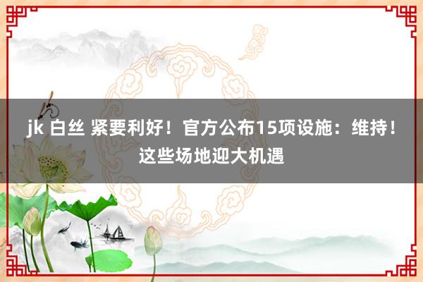 jk 白丝 紧要利好!官方公布15项设施:维持!这些场地迎大机遇