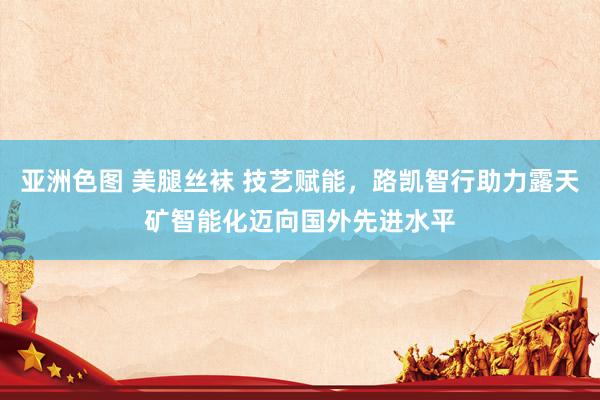 亚洲色图 美腿丝袜 技艺赋能,路凯智行助力露天矿智能化迈向国外先进水平
