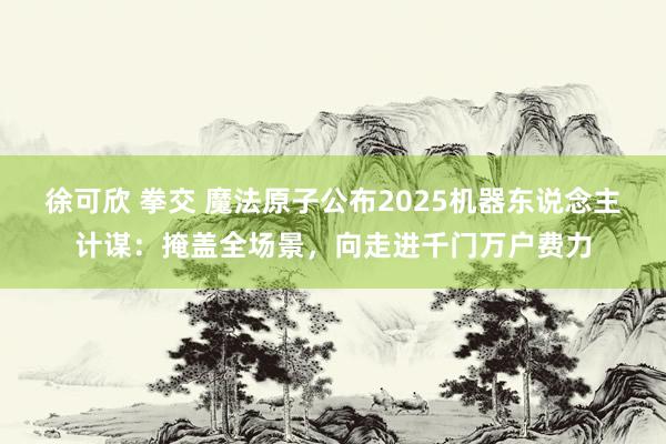 徐可欣 拳交 魔法原子公布2025机器东说念主计谋:掩盖全场景,向走进千门万户费力