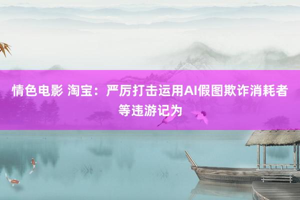 情色电影 淘宝:严厉打击运用AI假图欺诈消耗者等违游记为