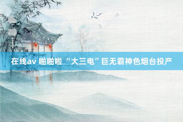 在线av 啪啪啦 “大三电”巨无霸神色烟台投产
