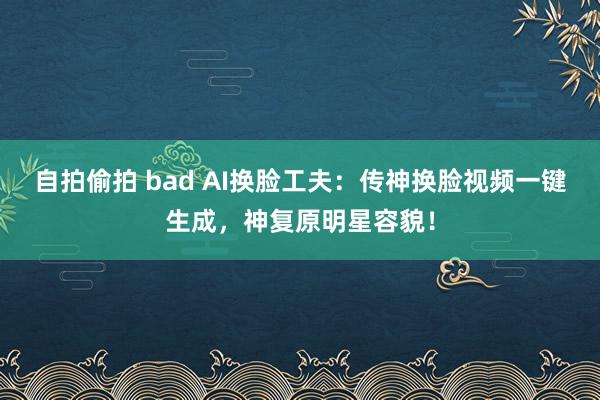 自拍偷拍 bad AI换脸工夫：传神换脸视频一键生成，神复原明星容貌！
