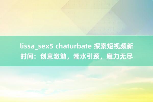 lissa_sex5 chaturbate 探索短视频新时间：创意激勉，潮水引颈，魔力无尽