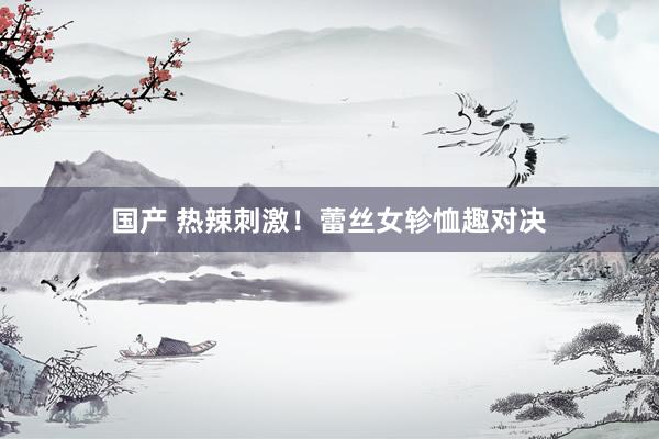 国产 热辣刺激！蕾丝女轸恤趣对决