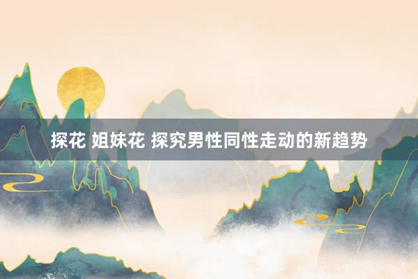 探花 姐妹花 探究男性同性走动的新趋势