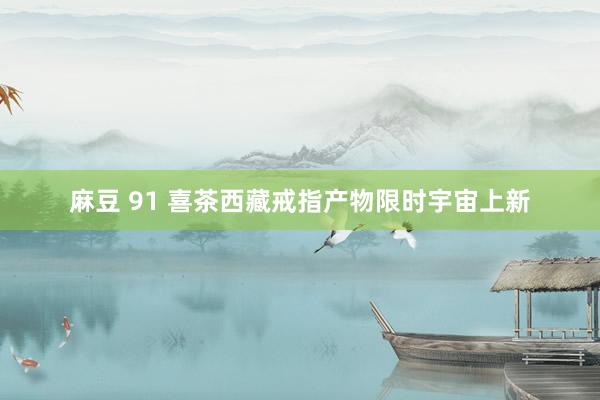 麻豆 91 喜茶西藏戒指产物限时宇宙上新