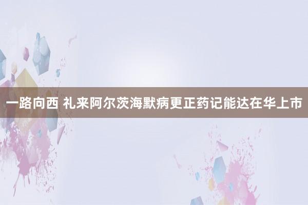 一路向西 礼来阿尔茨海默病更正药记能达在华上市