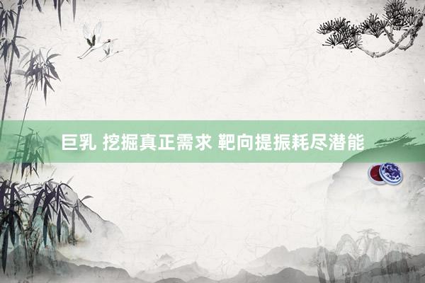 巨乳 挖掘真正需求 靶向提振耗尽潜能
