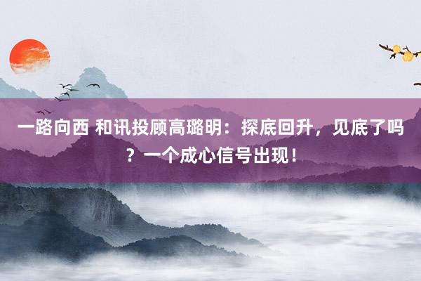 一路向西 和讯投顾高璐明:探底回升,见底了吗?一个成心信号出现!