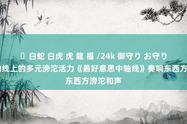 ✨白蛇 白虎 虎 龍 福 /24k 御守り お守り 感受中轴线上的多元滂沱活力《最好意思中轴线》奏响东西方滂沱和声