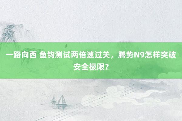 一路向西 鱼钩测试两倍速过关,腾势N9怎样突破安全极限?