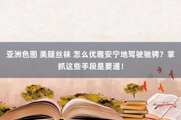 亚洲色图 美腿丝袜 怎么优雅安宁地驾驶驰骋?掌抓这些手段是要道!