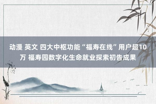 动漫 英文 四大中枢功能“福寿在线”用户超10万 福寿园数字化生命就业探索初告成果