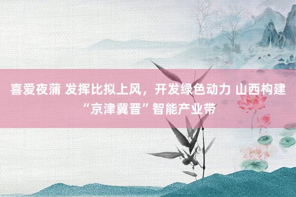 喜爱夜蒲 发挥比拟上风,开发绿色动力 山西构建“京津冀晋”智能产业带