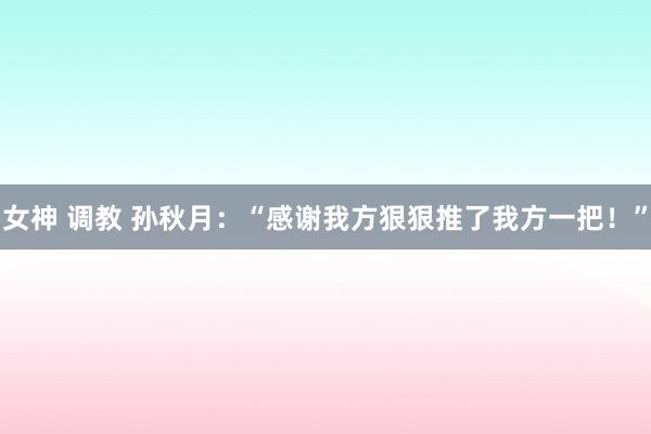 女神 调教 孙秋月:“感谢我方狠狠推了我方一把!”