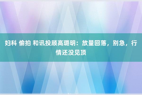 妇科 偷拍 和讯投顾高璐明：放量回落，别急，行情还没见顶