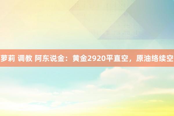 萝莉 调教 阿东说金：黄金2920平直空，原油络续空