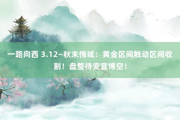一路向西 3.12—秋末悔城：黄金区间触动区间收割！盘整待变宜博空！
