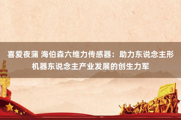 喜爱夜蒲 海伯森六维力传感器:助力东说念主形机器东说念主产业发展的创生力军