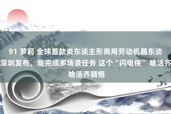 91 萝莉 全球首款类东谈主形商用劳动机器东谈主在深圳发布,能完成多场景任务 这个“闪电侠” 啥活齐颖悟