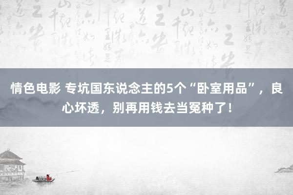 情色电影 专坑国东说念主的5个“卧室用品”,良心坏透,别再用钱去当冤种了!