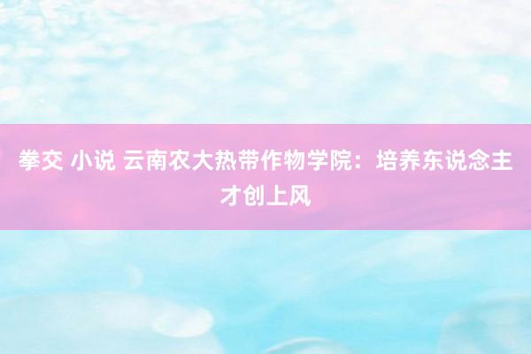拳交 小说 云南农大热带作物学院：培养东说念主才创上风