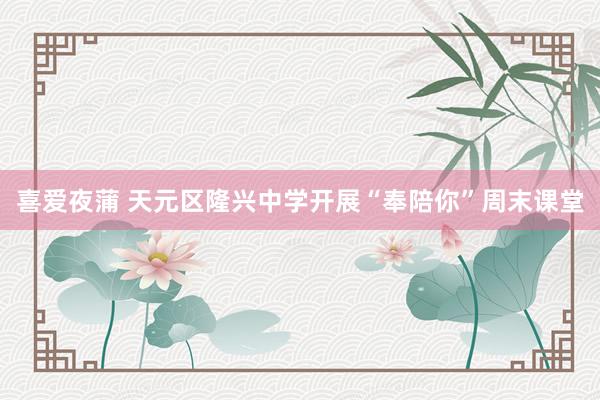 喜爱夜蒲 天元区隆兴中学开展“奉陪你”周末课堂