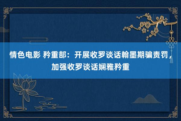 情色电影 矜重部：开展收罗谈话翰墨期骗责罚，加强收罗谈话娴雅矜重