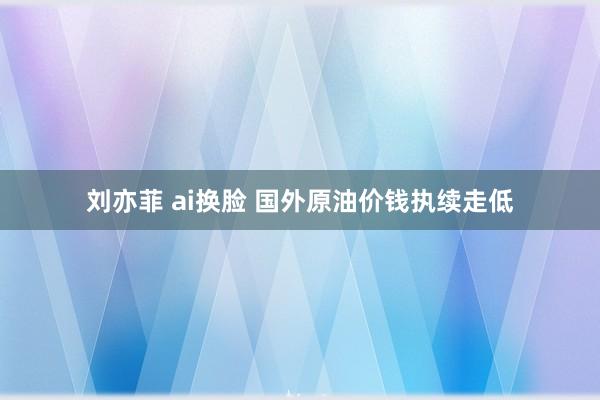 刘亦菲 ai换脸 国外原油价钱执续走低