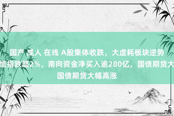 国产 成人 在线 A股集体收跌,大虚耗板块逆势走强,恒指跌超2%,南向资金净买入逾280亿,国债期货大幅高涨