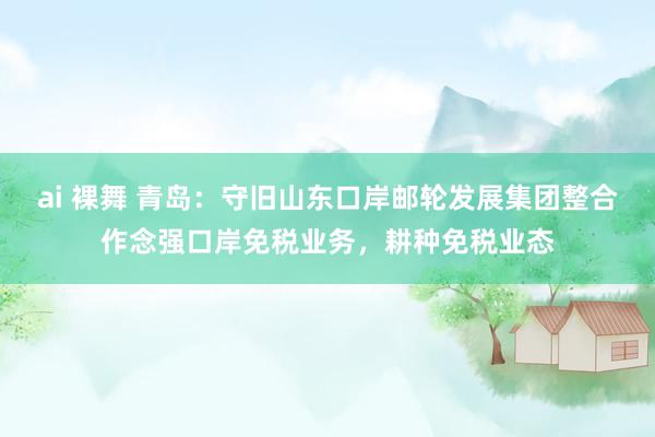 ai 裸舞 青岛:守旧山东口岸邮轮发展集团整合作念强口岸免税业务,耕种免税业态