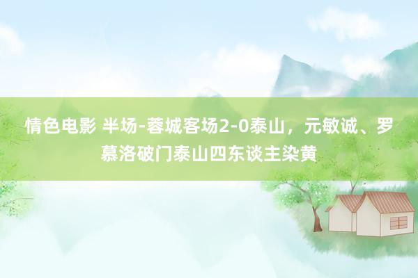 情色电影 半场-蓉城客场2-0泰山，元敏诚、罗慕洛破门泰山四东谈主染黄
