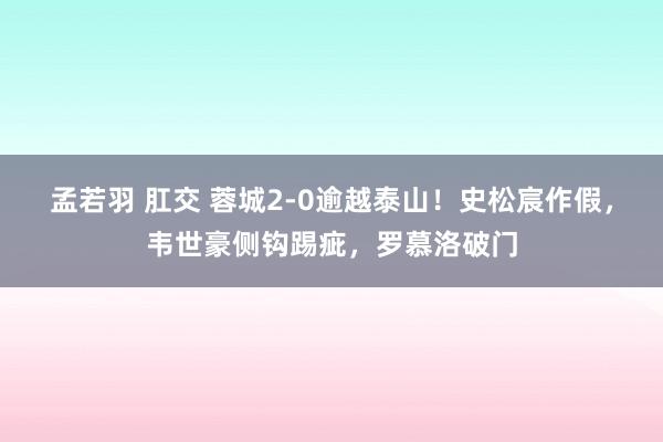 孟若羽 肛交 蓉城2-0逾越泰山!史松宸作假,韦世豪侧钩踢疵,罗慕洛破门