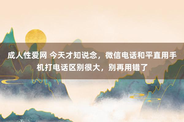 成人性爱网 今天才知说念，微信电话和平直用手机打电话区别很大，别再用错了