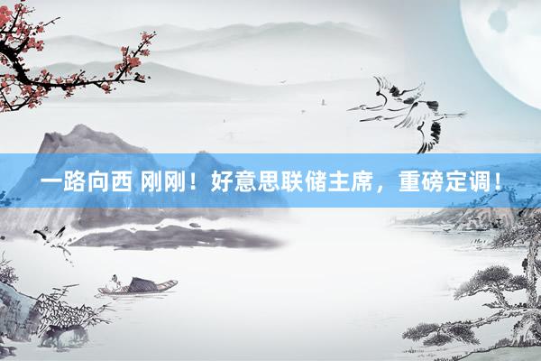 一路向西 刚刚！好意思联储主席，重磅定调！